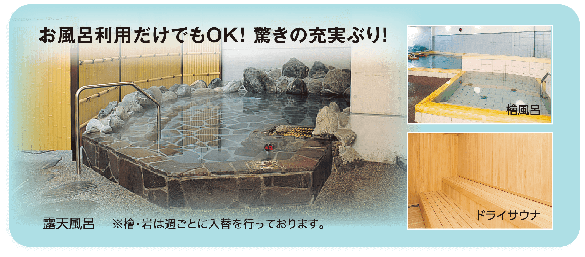 お風呂利用だけでもOK！ 驚きの充実ぶり！ 露天風呂 ※檜・岩は週ごとに入替を行っております。 檜風呂 ドライサウナ